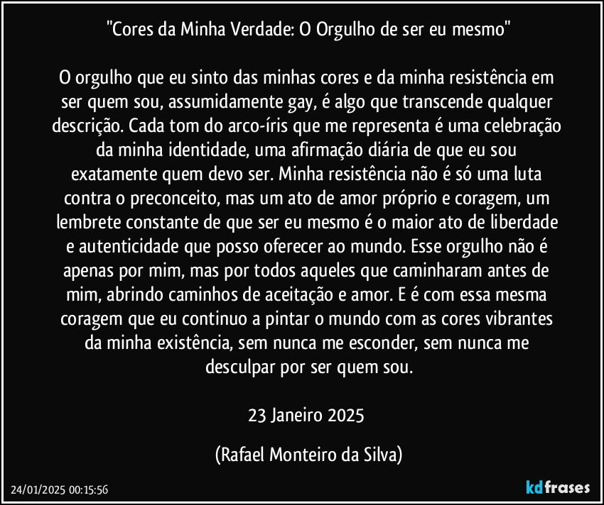 "Cores da Minha Verdade: O Orgulho de ser eu mesmo"

O orgulho que eu sinto das minhas cores e da minha resistência em ser quem sou, assumidamente gay, é algo que transcende qualquer descrição. Cada tom do arco-íris que me representa é uma celebração da minha identidade, uma afirmação diária de que eu sou exatamente quem devo ser. Minha resistência não é só uma luta contra o preconceito, mas um ato de amor próprio e coragem, um lembrete constante de que ser eu mesmo é o maior ato de liberdade e autenticidade que posso oferecer ao mundo. Esse orgulho não é apenas por mim, mas por todos aqueles que caminharam antes de mim, abrindo caminhos de aceitação e amor. E é com essa mesma coragem que eu continuo a pintar o mundo com as cores vibrantes da minha existência, sem nunca me esconder, sem nunca me desculpar por ser quem sou.

23/Janeiro/2025 (Rafael Monteiro da Silva)