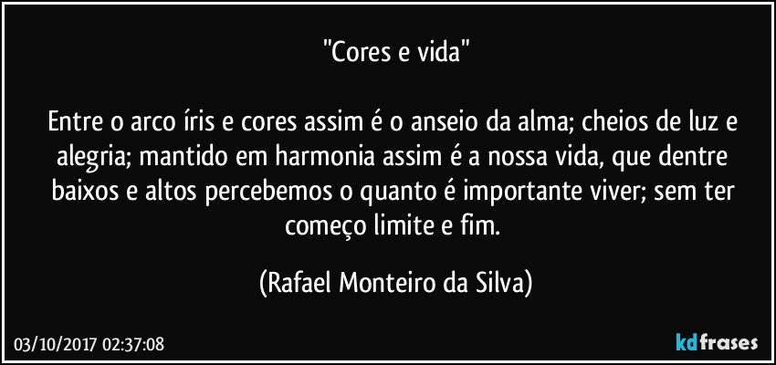 "Cores e vida"

Entre o arco íris e cores assim é o anseio da alma; cheios de luz e alegria; mantido em harmonia assim é a nossa vida,  que dentre baixos e altos percebemos o quanto é importante viver; sem ter começo limite e fim. (Rafael Monteiro da Silva)