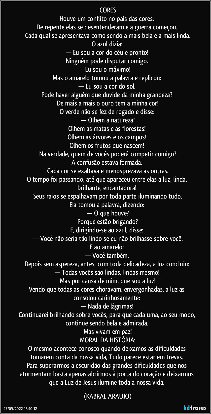 CORES
Houve um conflito no país das cores. 
De repente elas se desentenderam e a guerra começou. 
Cada qual se apresentava como sendo a mais bela e a mais linda.
O azul dizia: 
— Eu sou a cor do céu e pronto! 
Ninguém pode disputar comigo. 
Eu sou o máximo!
Mas o amarelo tomou a palavra e replicou: 
— Eu sou a cor do sol. 
Pode haver alguém que duvide da minha grandeza? 
De mais a mais o ouro tem a minha cor!
O verde não se fez de rogado e disse: 
— Olhem a natureza!
Olhem as matas e as florestas! 
Olhem as árvores e os campos! 
Olhem os frutos que nascem! 
Na verdade, quem de vocês poderá competir comigo?
A confusão estava formada. 
Cada cor se exaltava e menosprezava as outras.
O tempo foi passando, até que apareceu entre elas a luz, linda, brilhante, encantadora! 
Seus raios se espalhavam por toda parte iluminando tudo.
Ela tomou a palavra, dizendo: 
— O que houve?
Porque estão brigando?
E, dirigindo-se ao azul, disse: 
— Você não seria tão lindo se eu não brilhasse sobre você.
E ao amarelo: 
— Você também. 
Depois sem aspereza, antes, com toda delicadeza, a luz concluiu: 
— Todas vocês são lindas, lindas mesmo! 
Mas por causa de mim, que sou a luz!
Vendo que todas as cores choravam, envergonhadas, a luz as consolou carinhosamente: 
— Nada de lágrimas! 
Continuarei brilhando sobre vocês, para que cada uma, ao seu modo, continue sendo bela e admirada. 
Mas vivam em paz!
MORAL DA HISTÓRIA:
O mesmo acontece conosco quando deixamos as dificuldades tomarem conta da nossa vida, Tudo parece estar em trevas. 
Para superarmos a escuridão das grandes dificuldades que nos atormentam basta apenas abrirmos à porta do coração e deixarmos que a Luz de Jesus ilumine toda a nossa vida. (KABRAL ARAUJO)