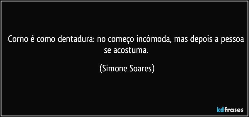 Corno é como dentadura: no começo incómoda, mas depois a pessoa se acostuma. (Simone Soares)