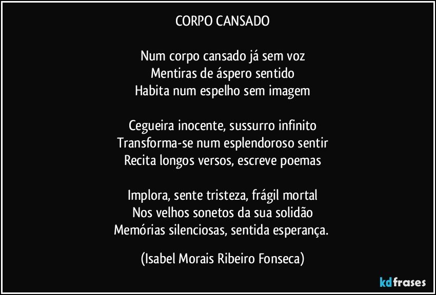 CORPO CANSADO
Num corpo cansado já sem voz
Mentiras de áspero sentido
Habita num espelho sem imagem
Cegueira inocente, sussurro infinito
Transforma-se num esplendoroso sentir
Recita longos versos, escreve poemas
Implora, sente tristeza, frágil mortal
Nos velhos sonetos da sua solidão
Memórias silenciosas, sentida esperança. (Isabel Morais Ribeiro Fonseca)