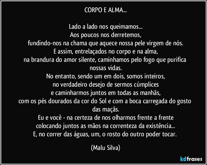 CORPO E ALMA...

Lado a lado nos queimamos...
Aos poucos nos derretemos,
fundindo-nos na chama que aquece nossa pele virgem de nós.
E assim, entrelaçados no corpo e na alma,
na brandura do amor silente, caminhamos pelo fogo que purifica nossas vidas.
No entanto, sendo um em dois, somos inteiros,
no verdadeiro desejo de sermos cúmplices
e caminharmos juntos em todas as manhãs,
com os pés dourados da cor do Sol e com a boca carregada do gosto das maçãs.
Eu e você - na certeza de nos olharmos frente a frente
colocando juntos as mãos na correnteza da existência...
E, no correr das águas, um, o rosto do outro poder tocar. (Malu Silva)