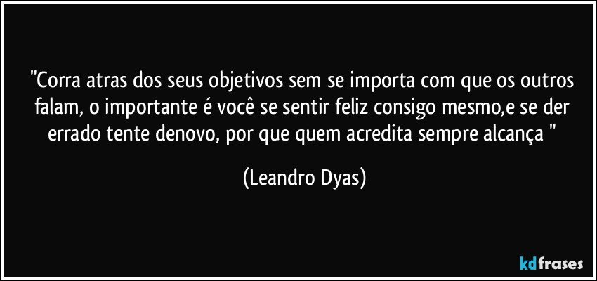 "Corra atras dos seus objetivos sem se importa com que os outros falam, o importante é você se sentir feliz consigo mesmo,e se der errado tente denovo, por que quem acredita sempre alcança " (Leandro Dyas)