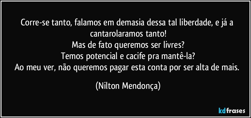 Corre-se tanto, falamos em demasia dessa tal liberdade, e já a cantarolaramos tanto!
Mas de fato queremos ser livres?
Temos potencial e cacife pra mantê-la?
Ao meu ver, não queremos pagar esta conta por ser alta de mais. (Nilton Mendonça)