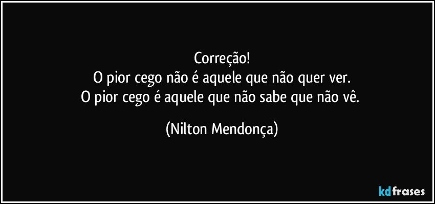 Correção!
O pior cego não é aquele que não quer ver.
O pior cego é aquele que não sabe que não vê. (Nilton Mendonça)