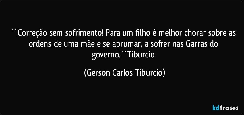 ``Correção sem sofrimento! Para um filho é melhor chorar sobre as ordens de uma mãe e se aprumar, a sofrer nas Garras do governo.´´Tiburcio (Gerson Carlos Tiburcio)