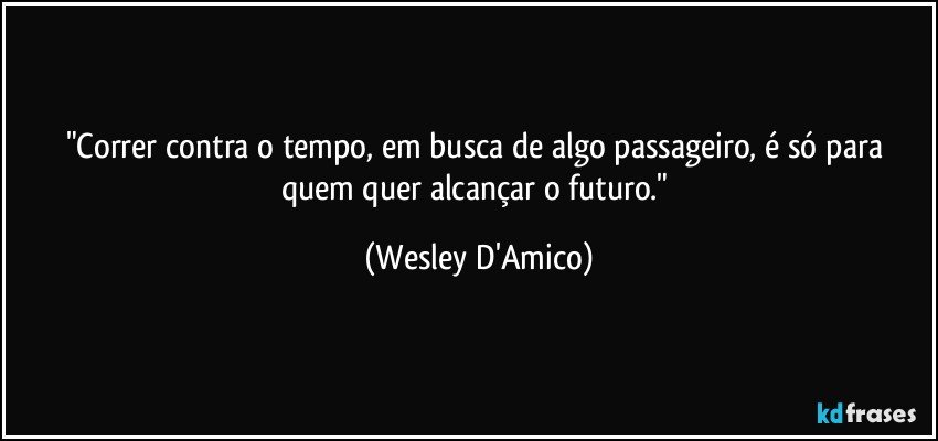 "Correr contra o tempo, em busca de algo passageiro, é só para quem quer alcançar o futuro." (Wesley D'Amico)