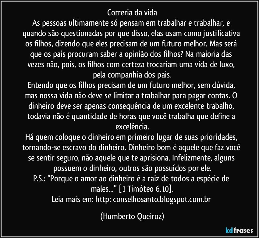 Correria da vida
As pessoas ultimamente só pensam em trabalhar e trabalhar, e quando são questionadas por que disso, elas usam como justificativa os filhos, dizendo que eles precisam de um futuro melhor. Mas será que os pais procuram saber a opinião dos filhos? Na maioria das vezes não, pois, os filhos com certeza trocariam uma vida de luxo, pela companhia dos pais.
Entendo que os filhos precisam de um futuro melhor, sem dúvida, mas nossa vida não deve se limitar a trabalhar para pagar contas. O dinheiro deve ser apenas consequência de um excelente trabalho, todavia não é quantidade de horas que você trabalha que define a excelência.
Há quem coloque o dinheiro em primeiro lugar de suas prioridades, tornando-se escravo do dinheiro. Dinheiro bom é aquele que faz você se sentir seguro, não aquele que te aprisiona. Infelizmente, alguns possuem o dinheiro, outros são possuídos por ele.
P.S.: “Porque o amor ao dinheiro é a raiz de todos a espécie de males...” [1 Timóteo 6.10].
Leia mais em: http://conselhosanto.blogspot.com.br/ (Humberto Queiroz)