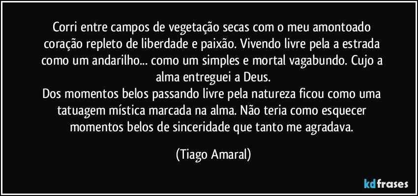 Corri entre campos de vegetação secas com o meu amontoado coração repleto de liberdade e paixão. Vivendo livre pela a estrada como um andarilho... como um simples e mortal vagabundo. Cujo a alma entreguei a Deus.
Dos momentos belos passando livre pela natureza ficou como uma tatuagem mística marcada na alma. Não teria como esquecer momentos belos de sinceridade que tanto me agradava. (Tiago Amaral)