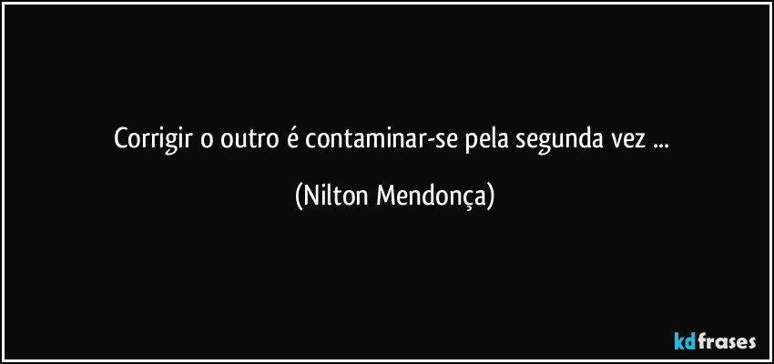 Corrigir o outro é contaminar-se pela segunda vez ... (Nilton Mendonça)