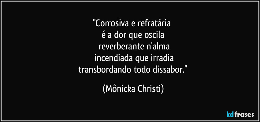 "Corrosiva e refratária 
é a dor que oscila
 reverberante n'alma
 incendiada que irradia
 transbordando todo dissabor." (Mônicka Christi)