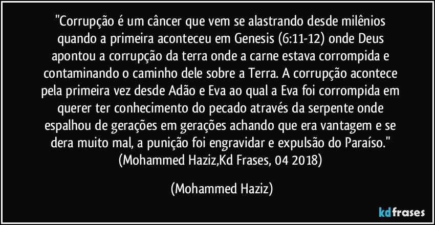 "Corrupção é um câncer que vem se alastrando desde milênios quando a primeira aconteceu em Genesis (6:11-12) onde Deus apontou a corrupção da terra onde a carne estava corrompida e contaminando o caminho dele sobre a Terra. A corrupção acontece pela primeira vez desde Adão e Eva ao qual a Eva foi corrompida em querer ter conhecimento do pecado através da serpente onde espalhou de gerações em gerações achando que era vantagem e se dera muito mal, a punição foi engravidar e expulsão do Paraíso." (Mohammed Haziz,Kd Frases, 04/2018) (Mohammed Haziz)