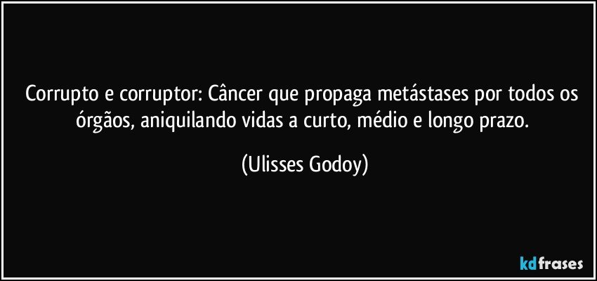 Corrupto e corruptor: Câncer que propaga metástases por todos os órgãos, aniquilando vidas a curto, médio e longo prazo. (Ulisses Godoy)