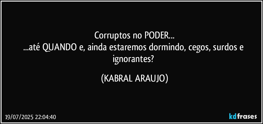 Corruptos no PODER...
...até QUANDO e, ainda estaremos dormindo, cegos, surdos e ignorantes? (KABRAL ARAUJO)