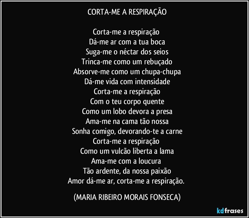 CORTA-ME A RESPIRAÇÃO

Corta-me a respiração 
Dá-me ar com a tua boca
Suga-me o néctar dos seios
Trinca-me como um rebuçado
Absorve-me como um chupa-chupa
Dá-me vida com intensidade
Corta-me a respiração
Com o teu corpo quente
Como um lobo devora a presa
Ama-me na cama tão nossa
Sonha comigo, devorando-te a carne
Corta-me a respiração 
Como um vulcão liberta a lama
Ama-me com a loucura 
Tão ardente, da nossa paixão
Amor dá-me ar, corta-me a respiração. (MARIA RIBEIRO MORAIS FONSECA)