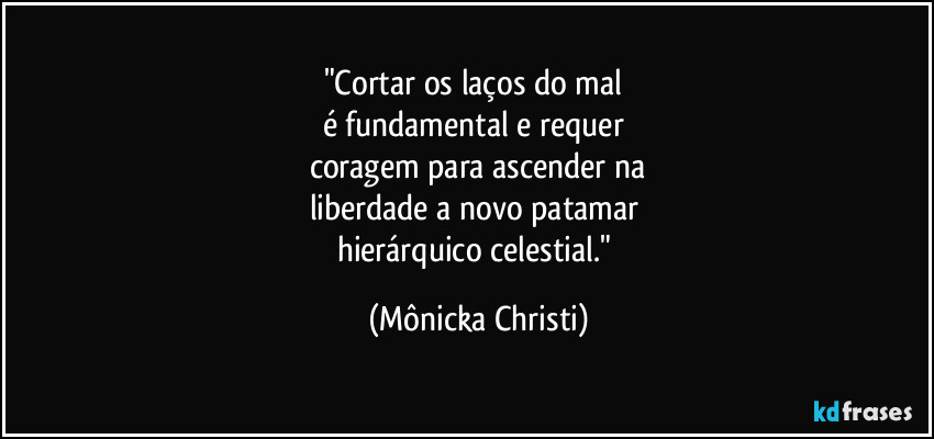 "Cortar os laços do mal 
é fundamental e requer 
coragem para ascender na
liberdade a novo patamar 
hierárquico celestial." (Mônicka Christi)