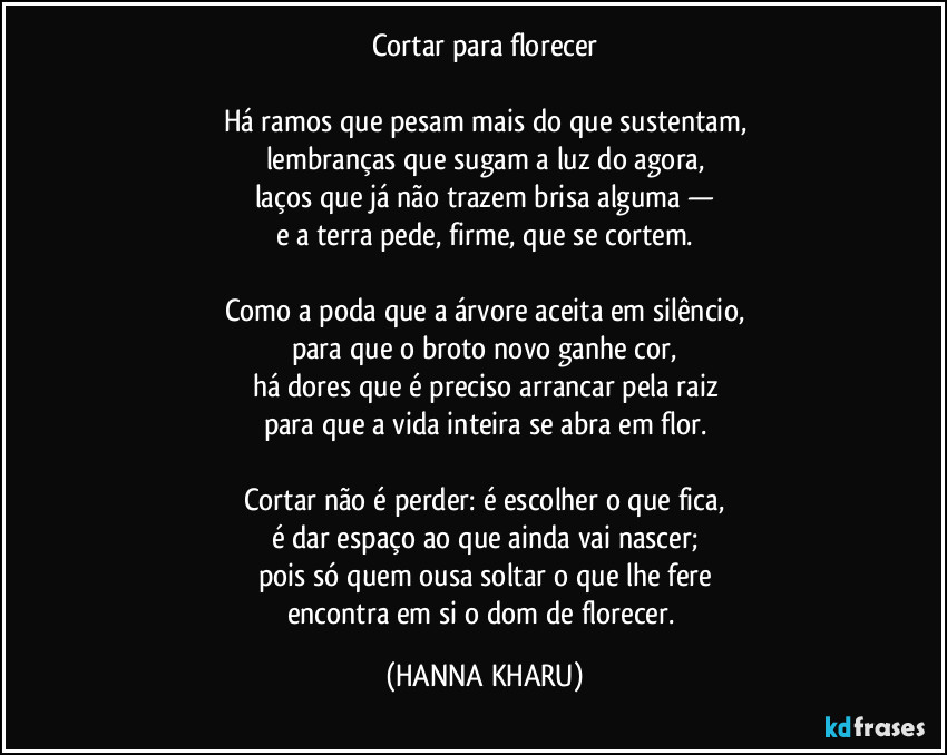 Cortar para florecer
Há ramos que pesam mais do que sustentam,
lembranças que sugam a luz do agora,
laços que já não trazem brisa alguma —
e a terra pede, firme, que se cortem.
Como a poda que a árvore aceita em silêncio,
para que o broto novo ganhe cor,
há dores que é preciso arrancar pela raiz
para que a vida inteira se abra em flor.
Cortar não é perder: é escolher o que fica,
é dar espaço ao que ainda vai nascer;
pois só quem ousa soltar o que lhe fere
encontra em si o dom de florecer. (HANNA KHARU)