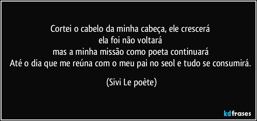 Cortei o cabelo da minha cabeça, ele crescerá 
ela foi não voltará 
mas a minha missão como poeta continuará 
Até o dia que me reúna com o meu pai no seol e tudo se consumirá. (Sivi Le poète)