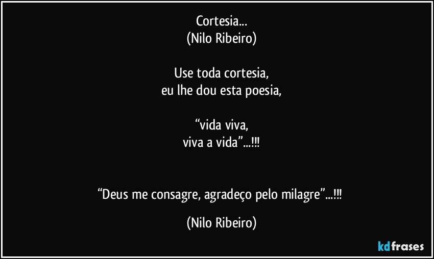 Cortesia...
(Nilo Ribeiro)

Use toda cortesia,
eu lhe dou esta poesia,

“vida viva,
viva a vida”...!!!


“Deus me consagre, agradeço pelo milagre”...!!! (Nilo Ribeiro)