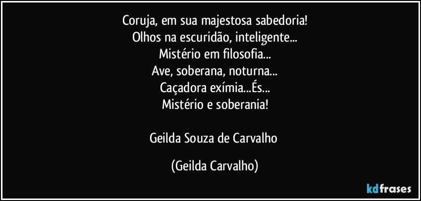Coruja, em sua majestosa sabedoria!
Olhos na escuridão, inteligente...
Mistério em filosofia...
Ave, soberana, noturna...
Caçadora exímia...És...
Mistério e soberania!

Geilda Souza de Carvalho (Geilda Carvalho)