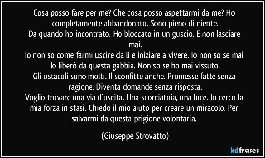 Cosa posso fare per me? Che cosa posso aspettarmi da me? Ho completamente abbandonato. Sono pieno di niente.
Da quando ho incontrato. Ho bloccato in un guscio. E non lasciare mai.
Io non so come farmi uscire da lì e iniziare a vivere. Io non so se mai lo liberò da questa gabbia. Non so se ho mai vissuto.
Gli ostacoli sono molti. Il sconfitte anche. Promesse fatte senza ragione. Diventa domande senza risposta.
Voglio trovare una via d'uscita. Una scorciatoia, una luce. Io cerco la mia forza in stasi. Chiedo il mio aiuto per creare un miracolo. Per salvarmi da questa prigione volontaria. (Giuseppe Strovatto)