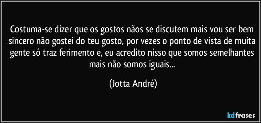 Costuma-se dizer que os gostos nãos se discutem mais vou ser bem sincero não gostei do teu gosto, por vezes o ponto de vista de muita gente só traz ferimento e, eu acredito nisso que somos semelhantes mais não somos iguais... (Jotta André)