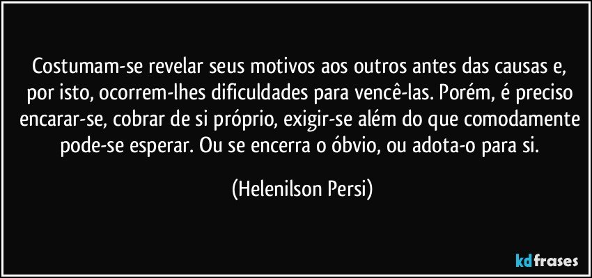 Costumam-se revelar seus motivos aos outros antes das causas e, por isto, ocorrem-lhes dificuldades para vencê-las. Porém, é preciso encarar-se, cobrar de si próprio, exigir-se além do que comodamente pode-se esperar. Ou se encerra o óbvio, ou adota-o para si. (Helenilson Persi)