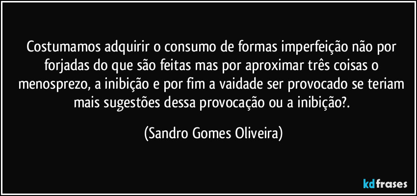 Costumamos adquirir o consumo de formas imperfeição não por forjadas do que são feitas mas por aproximar três coisas o menosprezo, a inibição e por fim a vaidade ser provocado se teriam mais sugestões dessa provocação ou a inibição?. (Sandro Gomes Oliveira)
