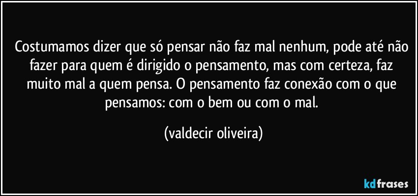 Costumamos dizer que só pensar não faz mal nenhum, pode até não fazer para quem é dirigido o pensamento, mas com certeza, faz muito mal a quem pensa. O pensamento faz conexão com o que pensamos: com o bem ou com o mal. (valdecir oliveira)