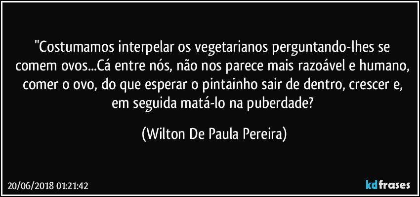 "Costumamos interpelar os vegetarianos perguntando-lhes se comem ovos...Cá entre nós, não nos parece mais razoável e humano, comer o ovo, do que esperar o pintainho sair de dentro, crescer e, em seguida matá-lo na puberdade? (Wilton De Paula Pereira)