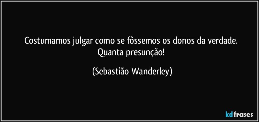 Costumamos julgar como se fôssemos os donos da verdade. 
Quanta presunção! (Sebastião Wanderley)