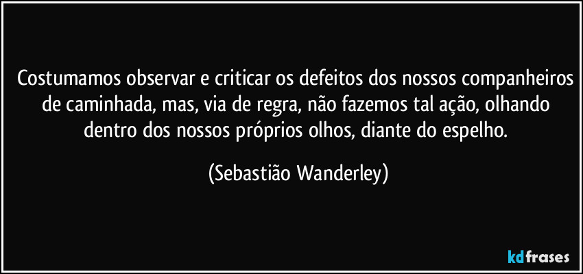 Costumamos observar e criticar os defeitos dos nossos companheiros de caminhada, mas, via de regra, não fazemos tal ação, olhando dentro dos nossos próprios olhos, diante do espelho. (Sebastião Wanderley)