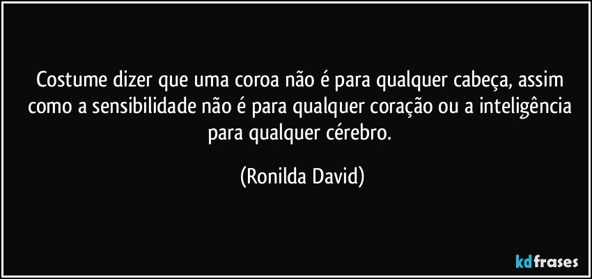 Costume dizer que uma coroa não é para qualquer cabeça, assim como a sensibilidade não é para qualquer coração ou a inteligência para qualquer cérebro. (Ronilda David)