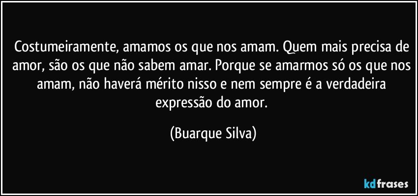 Costumeiramente, amamos os que nos amam. Quem mais precisa de amor, são os que não sabem amar. Porque se amarmos só os que nos amam, não haverá mérito nisso e nem sempre é a verdadeira expressão do amor. (Buarque Silva)