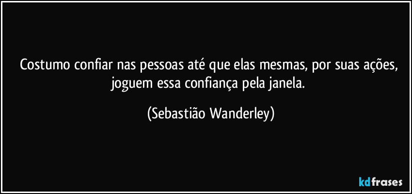 Costumo confiar nas pessoas até que elas mesmas, por suas ações, joguem essa confiança pela janela. (Sebastião Wanderley)