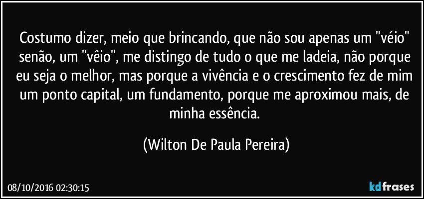Costumo dizer, meio que brincando, que não sou apenas um "véio" senão, um "vêio", me distingo de tudo o que me ladeia, não porque eu seja o melhor, mas porque a vivência e o crescimento fez de mim um ponto capital, um fundamento, porque me aproximou mais, de minha essência. (Wilton De Paula Pereira)