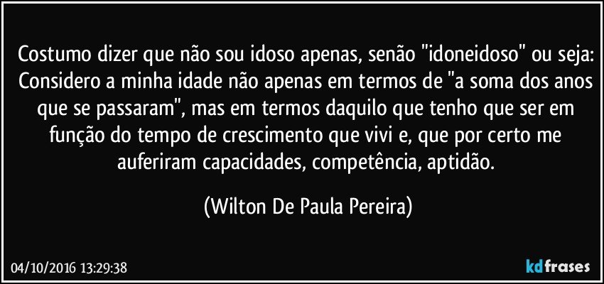 Costumo dizer que não sou idoso apenas, senão "idoneidoso" ou seja: Considero a minha idade não apenas em termos de "a soma dos anos que se passaram", mas em termos daquilo que tenho que ser em função do tempo de crescimento que vivi e, que por certo me auferiram capacidades, competência, aptidão. (Wilton De Paula Pereira)