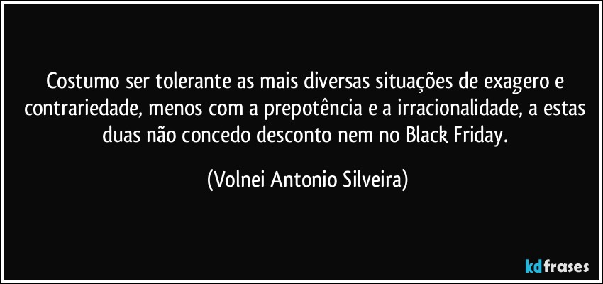 Costumo ser tolerante as mais diversas situações de exagero e contrariedade, menos com a prepotência e a irracionalidade, a estas duas não concedo desconto nem no Black Friday. (Volnei Antonio Silveira)