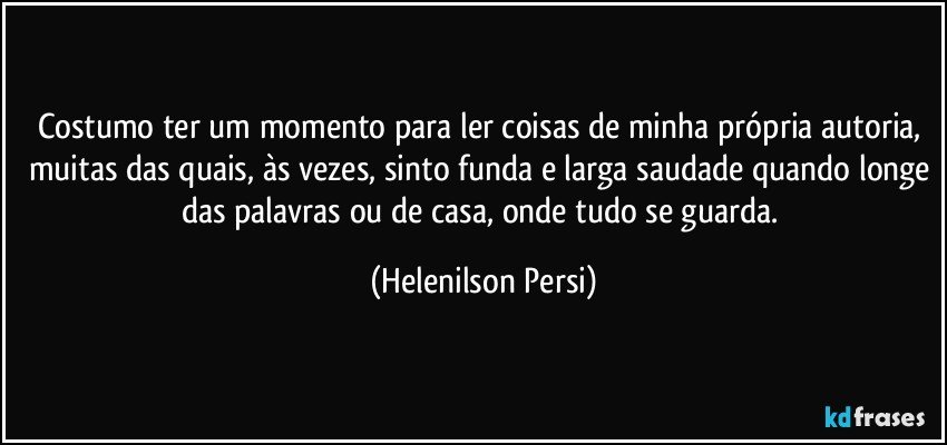 Costumo ter um momento para ler coisas de minha própria autoria, muitas das quais, às vezes, sinto funda e larga saudade quando longe das palavras ou de casa, onde tudo se guarda. (Helenilson Persi)