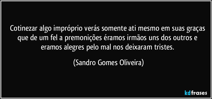 Cotinezar algo impróprio verás somente ati mesmo em suas graças que de um fel a premonições éramos irmãos uns dos outros e eramos alegres pelo mal nos deixaram tristes. (Sandro Gomes Oliveira)