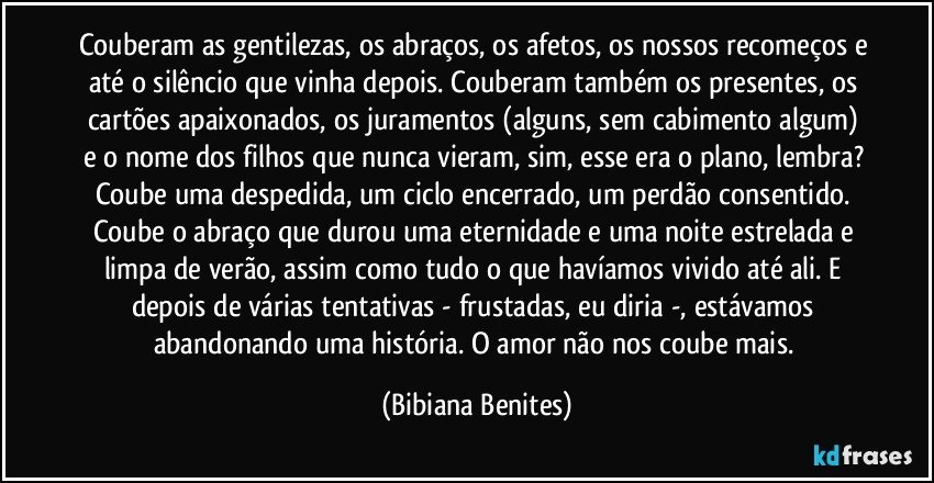 Couberam as gentilezas, os abraços, os afetos, os nossos recomeços e até o silêncio que vinha depois. Couberam também os presentes, os cartões apaixonados, os juramentos (alguns, sem cabimento algum) e o nome dos filhos que nunca vieram, sim, esse era o plano, lembra? Coube uma despedida, um ciclo encerrado, um perdão consentido. Coube o abraço que durou uma eternidade e uma noite estrelada e limpa de verão, assim como tudo o que havíamos vivido até ali. E depois de várias tentativas - frustadas, eu diria -, estávamos abandonando uma história. O amor não nos coube mais. (Bibiana Benites)