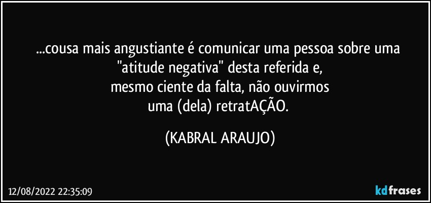 ...cousa mais angustiante é comunicar uma pessoa sobre uma "atitude negativa" desta referida e,
mesmo ciente da falta, não ouvirmos
uma (dela) retratAÇÃO. (KABRAL ARAUJO)