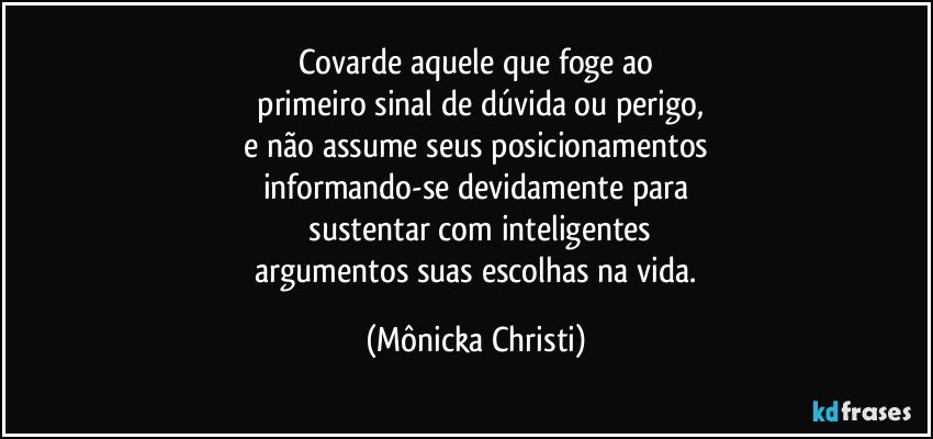 Covarde aquele que foge ao
 primeiro sinal de dúvida ou perigo,
  e não assume seus posicionamentos 
informando-se devidamente para
 sustentar com inteligentes
 argumentos suas escolhas na vida. (Mônicka Christi)