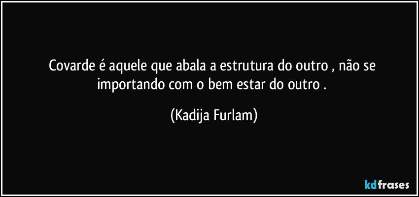 Covarde é  aquele  que abala a estrutura  do  outro , não   se importando  com  o bem  estar  do outro . (Kadija Furlam)