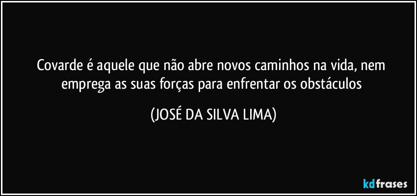 Covarde é aquele que não abre novos caminhos na vida, nem emprega as suas forças para enfrentar os obstáculos (JOSÉ DA SILVA LIMA)