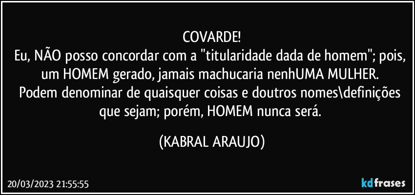 COVARDE!
Eu, NÃO posso concordar com a "titularidade dada de homem"; pois, um HOMEM gerado, jamais machucaria nenhUMA MULHER. 
Podem denominar de quaisquer coisas e doutros nomes\definições que sejam; porém, HOMEM nunca será. (KABRAL ARAUJO)