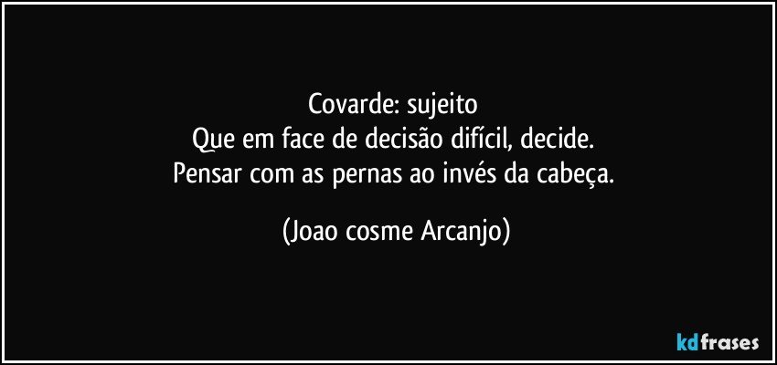 Covarde: sujeito 
Que em face de decisão difícil, decide. 
Pensar com as pernas ao invés da cabeça. (Joao cosme Arcanjo)