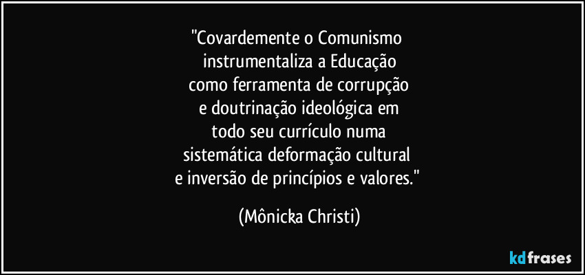 "Covardemente o Comunismo 
instrumentaliza a Educação
 como ferramenta de corrupção 
e doutrinação ideológica em
 todo seu currículo numa 
sistemática deformação cultural 
e inversão de princípios e valores." (Mônicka Christi)