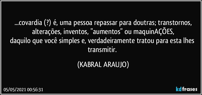 ...covardia (?) é, uma pessoa repassar para doutras; transtornos,
alterações, inventos, "aumentos" ou maquinAÇÕES,
daquilo que você simples e, verdadeiramente tratou para esta lhes transmitir. (KABRAL ARAUJO)