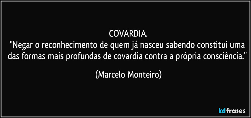 COVARDIA.
"Negar o reconhecimento de quem já nasceu sabendo constitui uma das formas mais profundas de covardia contra a própria consciência." (Marcelo Monteiro)
